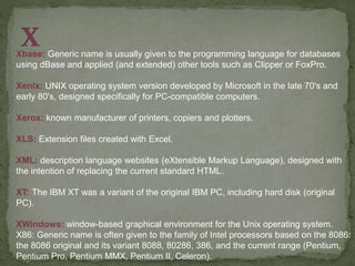 Xbase: Generic name is usually given to the programming language for databases
using dBase and applied (and extended) other tools such as Clipper or FoxPro.
Xenix: UNIX operating system version developed by Microsoft in the late 70's and
early 80's, designed specifically for PC-compatible computers.
Xerox: known manufacturer of printers, copiers and plotters.
XLS: Extension files created with Excel.
XML: description language websites (eXtensible Markup Language), designed with
the intention of replacing the current standard HTML.
XT: The IBM XT was a variant of the original IBM PC, including hard disk (original
PC).
XWindows: window-based graphical environment for the Unix operating system.
X86: Generic name is often given to the family of Intel processors based on the 8086:
the 8086 original and its variant 8088, 80286, 386, and the current range (Pentium,
Pentium Pro, Pentium MMX, Pentium II, Celeron).
 