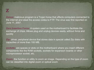 Zenux: malicious program is a Trojan horse that affects computers connected to
the internet and steal the access codes to FTP. The virus was first reported on
June 11, 2007.
Zero Insertion Force: A system used on the motherboard to facilitate the
exchange of chips. Allows plug and unplug devices easily, without force and
quickly
Zip: driver, peripheral device that stores data in special called Zip disks with
capacities of more than 100 MB.
zockets: are spaces or slots on the motherboard where you insert different
components like the RAM sockets, sockets for expansion boards or other
microprocessor socket, etc.
Zoom: the function or utility to zoom an image. Depending on the type of zoom
can be classified into digital zoom or optical zoom
 