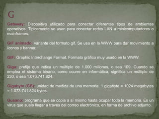 Gateway: Dispositivo utilizado para conectar diferentes tipos de ambientes
operativos. Tipicamente se usan para conectar redes LAN a minicomputadores o
mainframes.
GIF animado: variante del formato gif. Se usa en la WWW para dar movimiento a
íconos y banner.
GIF: Graphic Interchange Format. Formato gráfico muy usado en la WWW.
Giga: prefijo que indica un múltiplo de 1.000 millones, o sea 109. Cuando se
emplea el sistema binario, como ocurre en informática, significa un múltiplo de
230, o sea 1.073.741.824.
Gigabyte (GB): unidad de medida de una memoria. 1 gigabyte = 1024 megabytes
= 1.073.741.824 bytes.
Gusano: programa que se copia a sí mismo hasta ocupar toda la memoria. Es un
virus que suele llegar a través del correo electrónico, en forma de archivo adjunto.
 