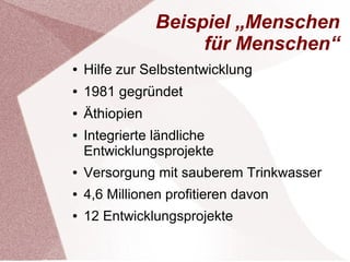 Beispiel „Menschen 
für Menschen“ 
● Hilfe zur Selbstentwicklung 
● 1981 gegründet 
● Äthiopien 
● Integrierte ländliche 
Entwicklungsprojekte 
● Versorgung mit sauberem Trinkwasser 
● 4,6 Millionen profitieren davon 
● 12 Entwicklungsprojekte 
 