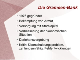 Die Grameen-Bank 
● 1976 gegründet 
● Bekämpfung von Armut 
● Versorgung mit Startkapital 
● Verbesserung der ökonomischen 
Situation 
● Darlehensvergebung 
● Kritik: Überschuldungsproblem, 
zahlungsunfähig, Fehlentwicklungen 
 