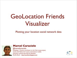 GeoLocation Friends
    Visualizer
    Plotting your location social network data




Marcel Caraciolo
@marcelcaraciolo
Developer, Cientist, contributor to the Crab recsys project,
works with Python for 6 years, interested at mobile,
education, machine learning and dataaaaa!
Recife, Brazil - http://aimotion.blogspot.com
 