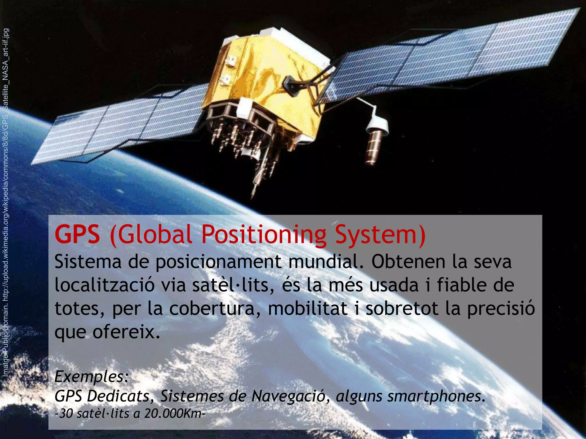 GPS (Global Positioning System) 
Sistema de posicionament mundial. Obtenen la seva 
localització via satèl·lits, és la més usada i fiable de 
totes, per la cobertura, mobilitat i sobretot la precisió 
que ofereix. 
Exemples: 
GPS Dedicats, Sistemes de Navegació, alguns smartphones. 
-30 satèl·lits a 20.000Km- 
Imatge Public Domain. http://upload.wikimedia.org/wikipedia/commons/8/8d/GPS_Satellite_NASA_art-iif.jpg 
 