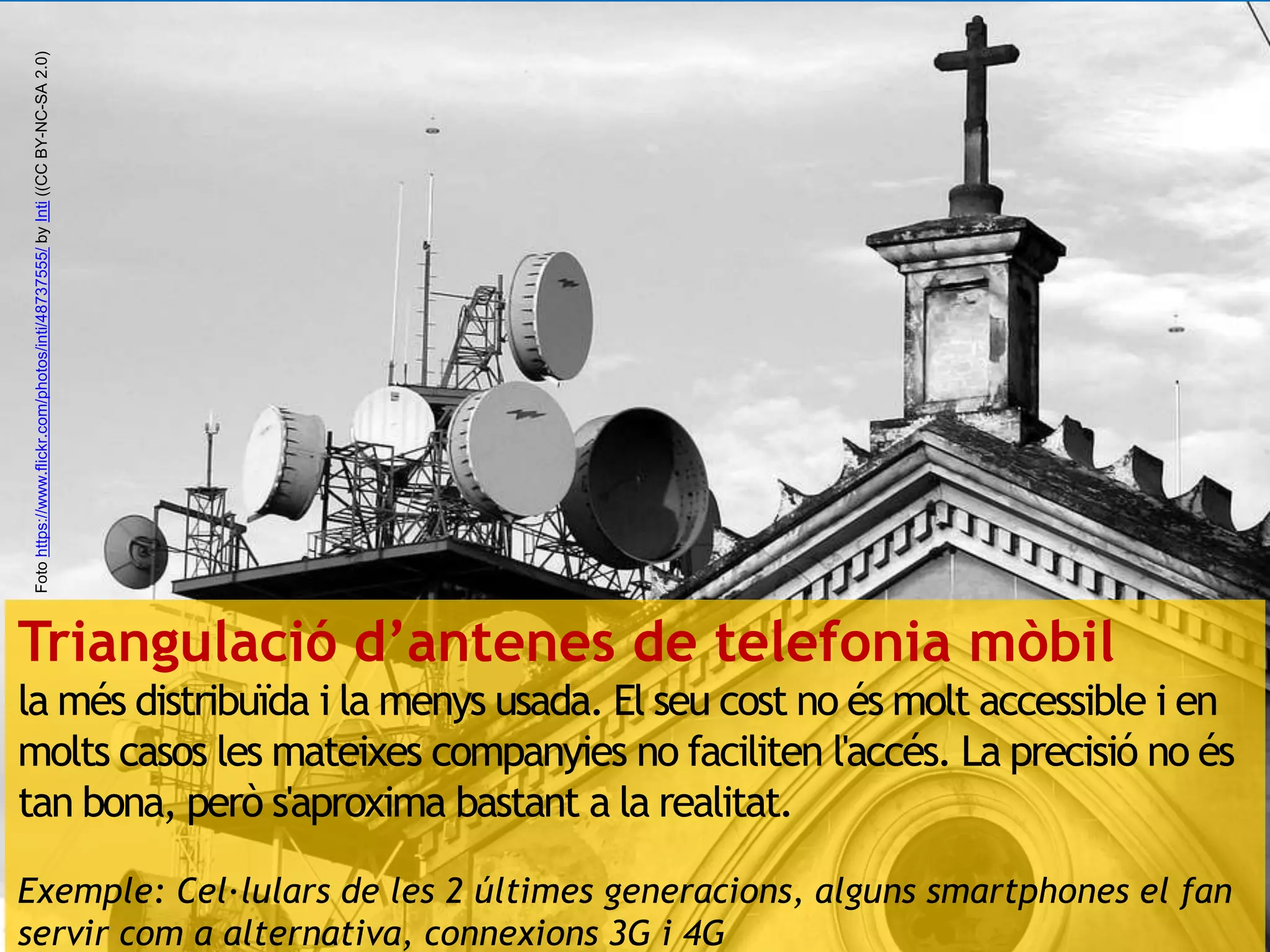 Foto https://www.flickr.com/photos/inti/48737555/ by Inti ((CC BY-NC-SA 2.0) 
Triangulació d’antenes de telefonia mòbil 
la més distribuïda i la menys usada. El seu cost no és molt accessible i en 
molts casos les mateixes companyies no faciliten l'accés. La precisió no és 
tan bona, però s'aproxima bastant a la realitat. 
Exemple: Cel·lulars de les 2 últimes generacions, alguns smartphones el fan 
servir com a alternativa, connexions 3G i 4G 
 