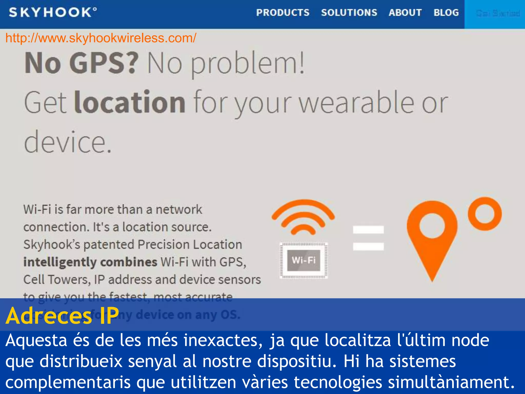 http://www.skyhookwireless.com/ 
Adreces IP 
Aquesta és de les més inexactes, ja que localitza l'últim node 
que distribueix senyal al nostre dispositiu. Hi ha sistemes 
complementaris que utilitzen vàries tecnologies simultàniament. 
 