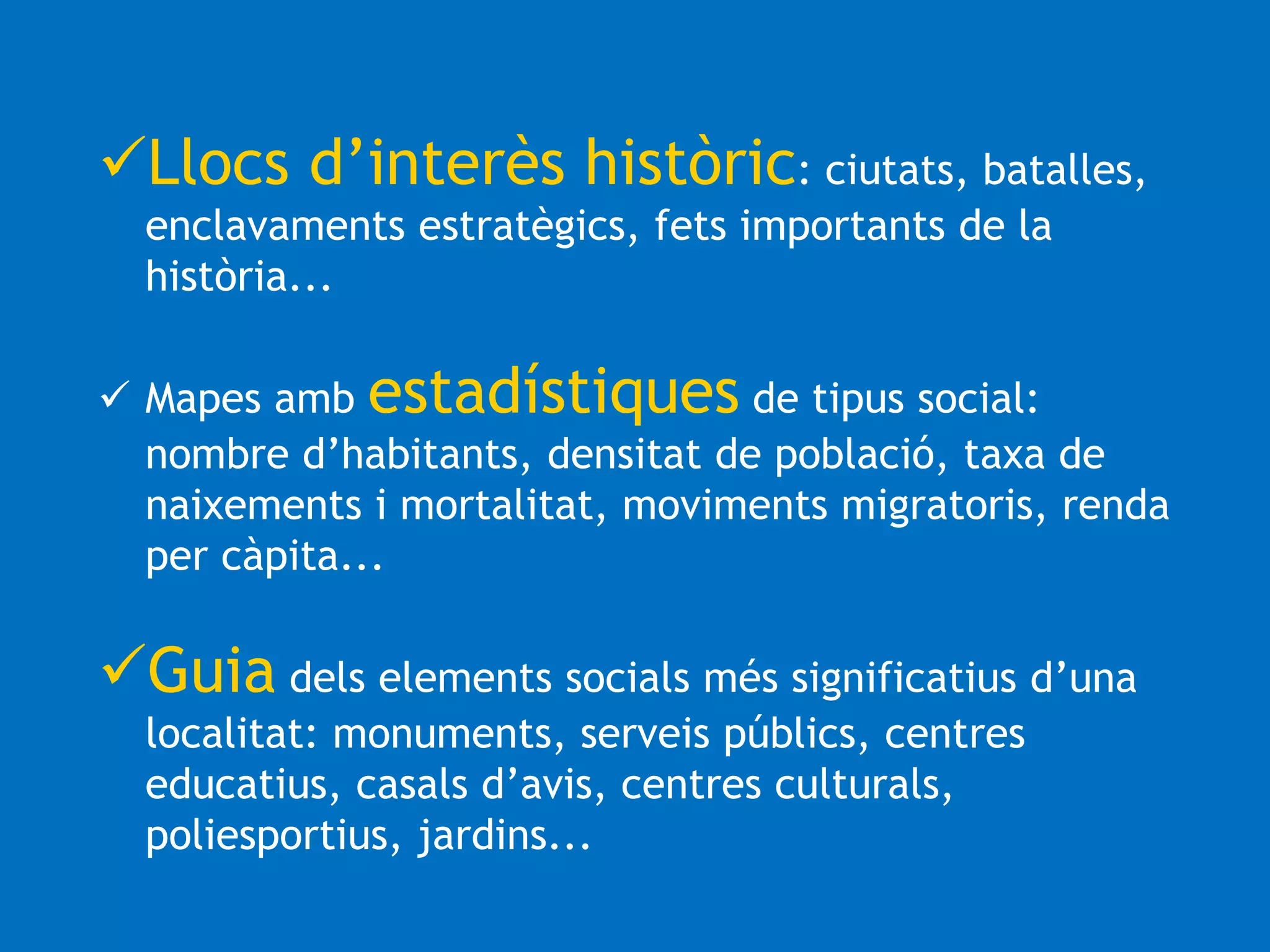 Llocs d’interès històric: ciutats, batalles, 
enclavaments estratègics, fets importants de la 
història... 
 Mapes amb estadístiques de tipus social: 
nombre d’habitants, densitat de població, taxa de 
naixements i mortalitat, moviments migratoris, renda 
per càpita... 
Guia dels elements socials més significatius d’una 
localitat: monuments, serveis públics, centres 
educatius, casals d’avis, centres culturals, 
poliesportius, jardins... 
 