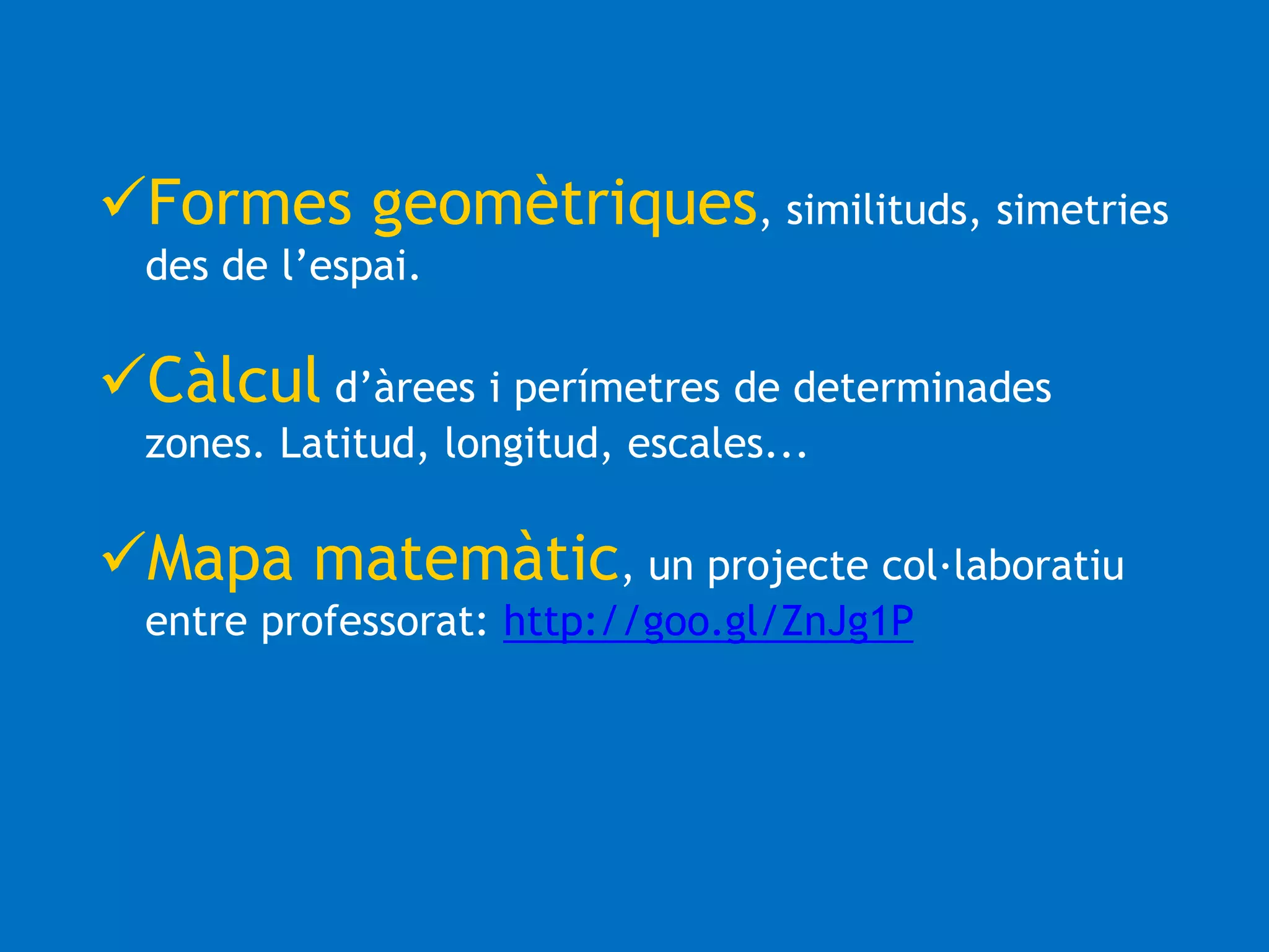 Formes geomètriques, similituds, simetries 
des de l’espai. 
Càlcul d’àrees i perímetres de determinades 
zones. Latitud, longitud, escales... 
Mapa matemàtic, un projecte col·laboratiu 
entre professorat: http://goo.gl/ZnJg1P 
 
