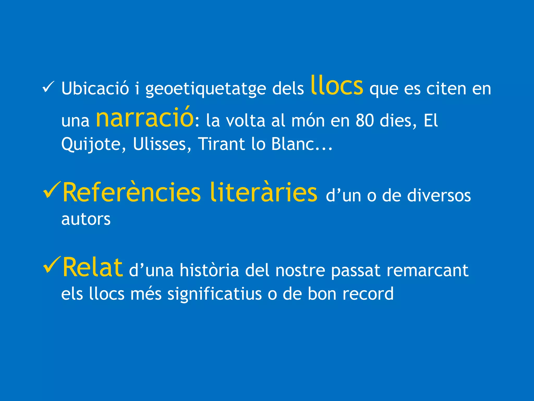  Ubicació i geoetiquetatge dels llocs que es citen en 
una narració: la volta al món en 80 dies, El 
Quijote, Ulisses, Tirant lo Blanc... 
Referències literàries d’un o de diversos 
autors 
Relat d’una història del nostre passat remarcant 
els llocs més significatius o de bon record 
 