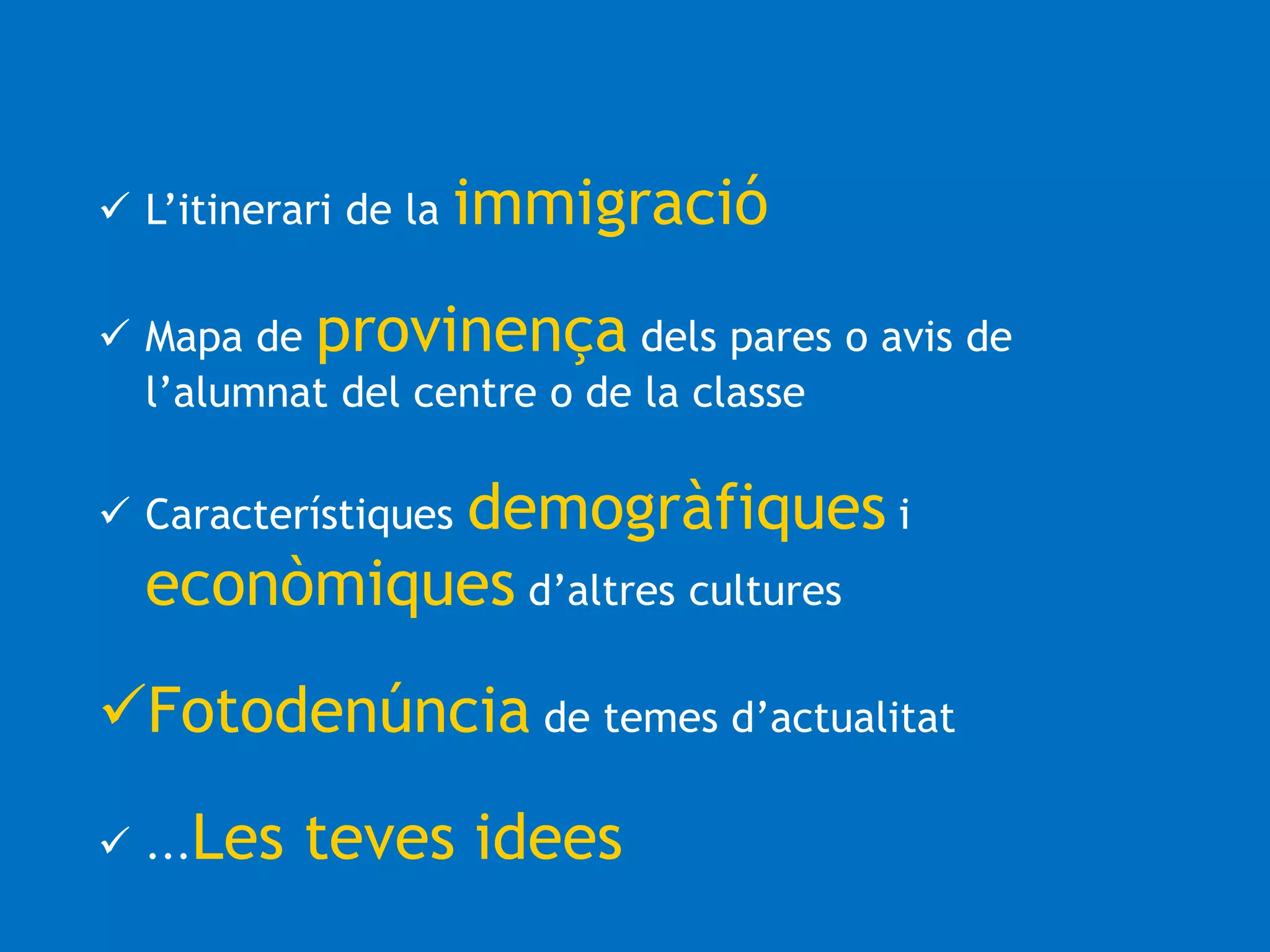  L’itinerari de la immigració 
 Mapa de provinença dels pares o avis de 
l’alumnat del centre o de la classe 
 Característiques demogràfiques i 
econòmiques d’altres cultures 
Fotodenúncia de temes d’actualitat 
 ...Les teves idees 
 