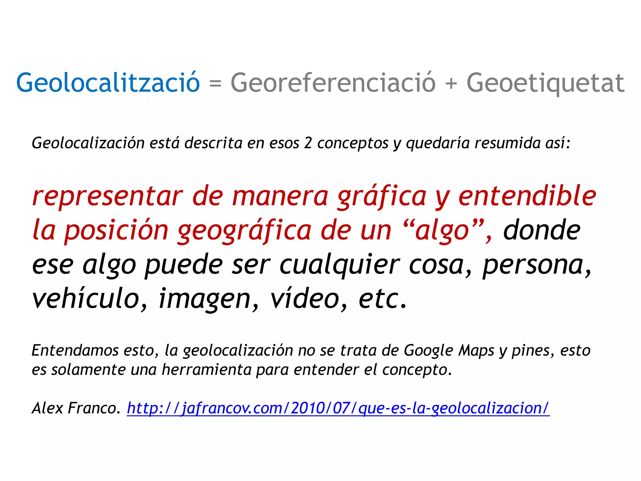 Geolocalització = Georeferenciació + Geoetiquetat 
Geolocalización está descrita en esos 2 conceptos y quedaría resumida así: 
representar de manera gráfica y entendible 
la posición geográfica de un “algo”, donde 
ese algo puede ser cualquier cosa, persona, 
vehículo, imagen, vídeo, etc. 
Entendamos esto, la geolocalización no se trata de Google Maps y pines, esto 
es solamente una herramienta para entender el concepto. 
Alex Franco. http://jafrancov.com/2010/07/que-es-la-geolocalizacion/ 
 
