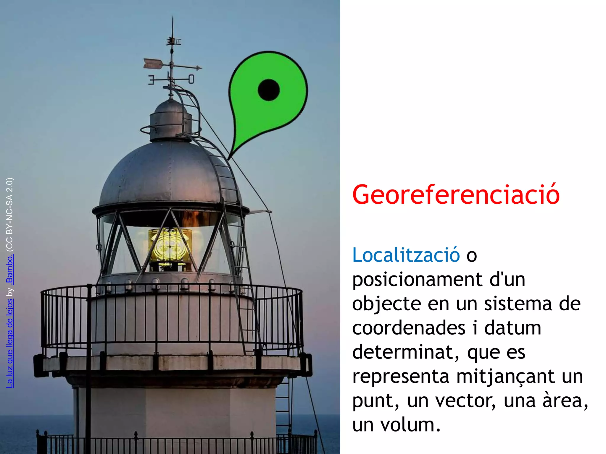 Georeferenciació 
Localització o 
posicionament d'un 
objecte en un sistema de 
coordenades i datum 
determinat, que es 
representa mitjançant un 
punt, un vector, una àrea, 
un volum. 
La luz que llega de lejos by .Bambo. (CC BY-NC-SA 2.0) 
 