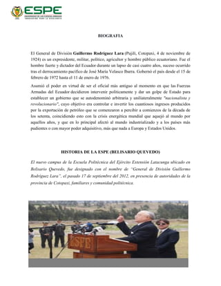 BIOGRAFIA
El General de División Guillermo Rodríguez Lara (Pujilí, Cotopaxi, 4 de noviembre de
1924) es un expresidente, militar, político, agricultor y hombre público ecuatoriano. Fue el
hombre fuerte y dictador del Ecuador durante un lapso de casi cuatro años, suceso ocurrido
tras el derrocamiento pacífico de José María Velasco Ibarra. Gobernó el país desde el 15 de
febrero de 1972 hasta el 11 de enero de 1976.
Asumió el poder en virtud de ser el oficial más antiguo al momento en que las Fuerzas
Armadas del Ecuador decidieron intervenir políticamente y dar un golpe de Estado para
establecer un gobierno que se autodenominó arbitraria y uniliateralmente "nacionalista y
revolucionario", cuyo objetivo era controlar e invertir los cuantiosos ingresos producidos
por la exportación de petróleo que se comenzaron a percibir a comienzos de la década de
los setenta, coincidiendo esto con la crisis energética mundial que aquejó al mundo por
aquellos años, y que en lo principal afectó al mundo industrializado y a los países más
pudientes o con mayor poder adquisitivo, más que nada a Europa y Estados Unidos.
HISTORIA DE LA ESPE (BELISARIO QUEVEDO)
El nuevo campus de la Escuela Politécnica del Ejército Extensión Latacunga ubicado en
Belisario Quevedo, fue designado con el nombre de “General de División Guillermo
Rodríguez Lara”, el pasado 17 de septiembre del 2012, en presencia de autoridades de la
provincia de Cotopaxi, familiares y comunidad politécnica.
 