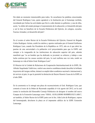 Sin duda un momento inmemorable para todos. Se escucharon las palabras emocionadas
del General Rodríguez Lara, quien agradeció a la Institución por el homenaje recibido,
recordando por fechas las actividades que llevó a cabo durante su gobierno; y una de ellas,
acotó, “es deber del estado proteger el mejoramiento de la educación y el desarrollo del país
y así lo hice en beneficio de la Escuela Politécnica del Ejército, de colegios, escuelas,
Fuerzas Armadas y el desarrollo del país”.
En el evento el señor Rector de la Escuela Politécnica del Ejército, General de Brigada
Carlos Rodríguez Arrieta, exaltó los méritos y aportes realizados por el General Guillermo
Rodríguez Lara, cuando fue Presidente de la República en 1972, año en el que abrió las
puertas de esta universidad a la población civil proyectándola para que la ESPE esté
siempre a la vanguardia de las instituciones de educación superior del país, además
manifestó que “es un hombre que ha dedicado su juventud, su esfuerzo y trabajo a una
lucha continua por las causas sociales del país, lo cual reafirma una vez más, rendir un
homenaje en vida al Señor Grad. Rodríguez Lara”.
El Director de la Unidad de Relaciones de Cooperación Interinstitucional de la ESPE, Dr.
Alfredo Suquilanda Valdivieso, realizó una emotiva semblanza donde describía la brillante
trayectoria del insigne militar, destacó su amplia labor académica nacional e internacional y
de servicio al país, lo que le permitió la distinción de Doctor Honoris Causa de la ESPE en
el año 2008.
En la ceremonia se le entregó una placa de reconocimiento al Gral. Rodríguez Lara, que
contenía el texto de la Orden de Rectorado expedida el 6 de agosto del 2012, en la cual
consta la resolución del Honorable Consejo Politécnico de designar el nombre del nuevo
Campus de la Extensión Latacunga como “GRAL. GUILLERMO RODRÍGUEZ LARA”;
así también, el Señor Rector de la ESPE junto con la Sra. Aída León de Rodríguez, esposa
del homenajeado, develaron la placa en el imponente edificio de la ESPE Extensión
Latacunga.
 