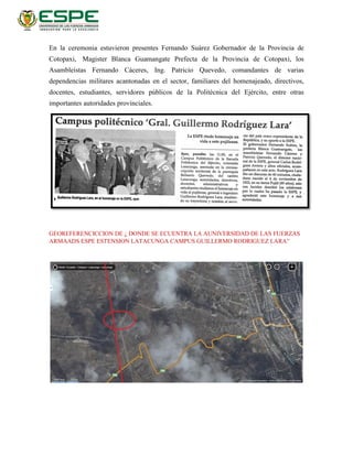 En la ceremonia estuvieron presentes Fernando Suárez Gobernador de la Provincia de
Cotopaxi, Magister Blanca Guamangate Prefecta de la Provincia de Cotopaxi, los
Asambleístas Fernando Cáceres, Ing. Patricio Quevedo, comandantes de varias
dependencias militares acantonadas en el sector, familiares del homenajeado, directivos,
docentes, estudiantes, servidores públicos de la Politécnica del Ejército, entre otras
importantes autoridades provinciales.
GEOREFERENCICCION DE ¿ DONDE SE ECUENTRA LA AUNIVERSIDAD DE LAS FUERZAS
ARMAADS ESPE ESTENSION LATACUNGA CAMPUS GUILLERMO RODRIGUEZ LARA”
 