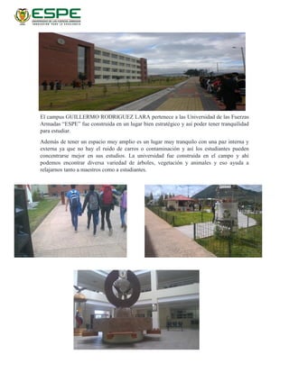 El campus GUILLERMO RODRIGUEZ LARA pertenece a las Universidad de las Fuerzas
Armadas “ESPE” fue construida en un lugar bien estratégico y así poder tener tranquilidad
para estudiar.
Además de tener un espacio muy amplio es un lugar muy tranquilo con una paz interna y
externa ya que no hay el ruido de carros o contaminación y así los estudiantes pueden
concentrarse mejor en sus estudios. La universidad fue construida en el campo y ahí
podemos encontrar diversa variedad de árboles, vegetación y animales y eso ayuda a
relajarnos tanto a maestros como a estudiantes.
 