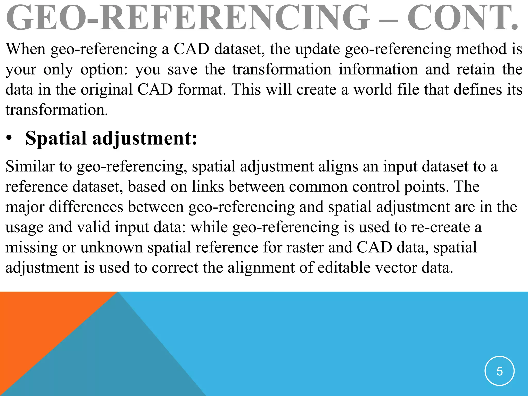 GEO-REFERENCING – CONT.
When geo-referencing a CAD dataset, the update geo-referencing method is
your only option: you save the transformation information and retain the
data in the original CAD format. This will create a world file that defines its
transformation.
• Spatial adjustment:
Similar to geo-referencing, spatial adjustment aligns an input dataset to a
reference dataset, based on links between common control points. The
major differences between geo-referencing and spatial adjustment are in the
usage and valid input data: while geo-referencing is used to re-create a
missing or unknown spatial reference for raster and CAD data, spatial
adjustment is used to correct the alignment of editable vector data.
5
 