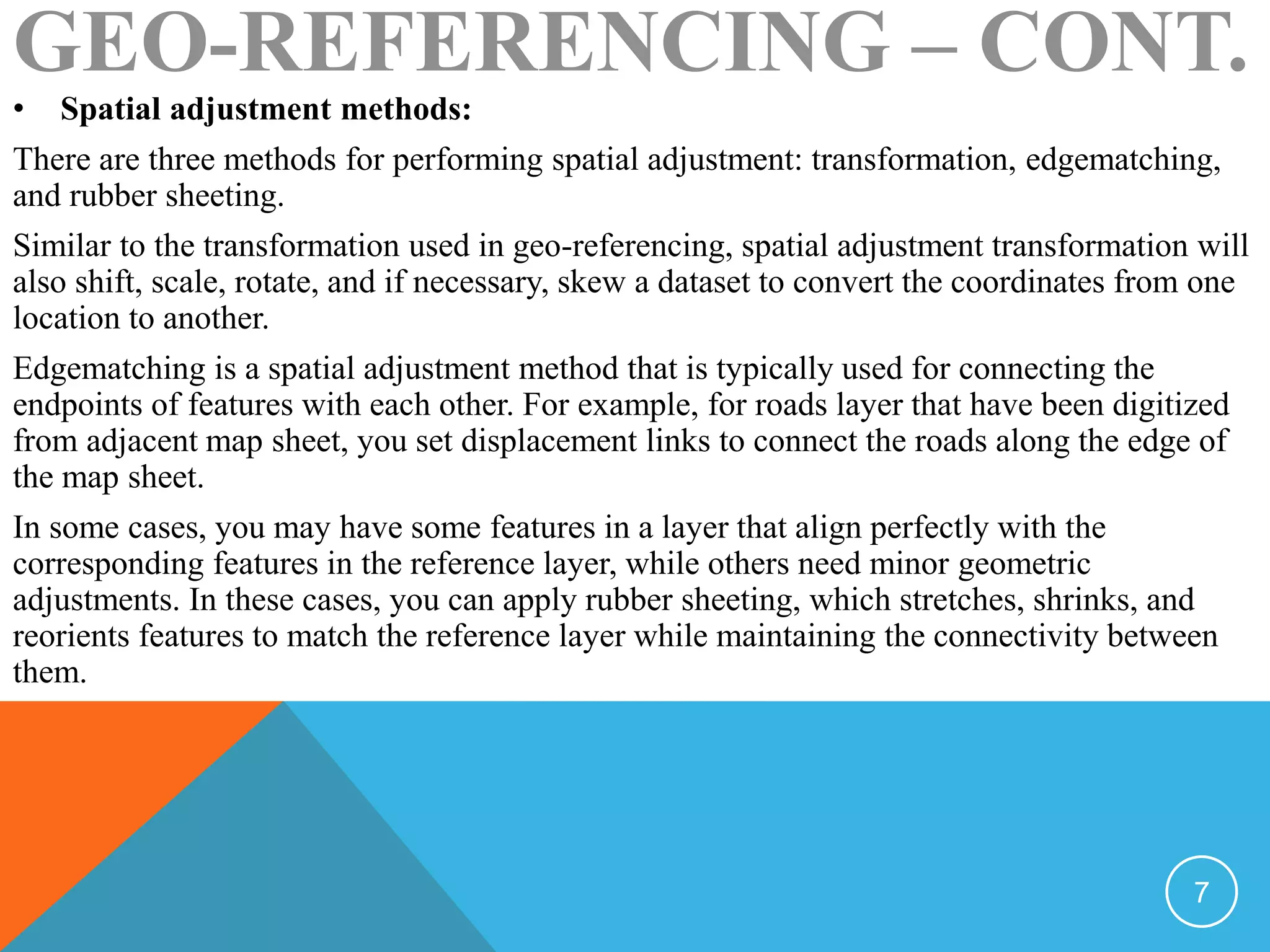 • Spatial adjustment methods:
There are three methods for performing spatial adjustment: transformation, edgematching,
and rubber sheeting.
Similar to the transformation used in geo-referencing, spatial adjustment transformation will
also shift, scale, rotate, and if necessary, skew a dataset to convert the coordinates from one
location to another.
Edgematching is a spatial adjustment method that is typically used for connecting the
endpoints of features with each other. For example, for roads layer that have been digitized
from adjacent map sheet, you set displacement links to connect the roads along the edge of
the map sheet.
In some cases, you may have some features in a layer that align perfectly with the
corresponding features in the reference layer, while others need minor geometric
adjustments. In these cases, you can apply rubber sheeting, which stretches, shrinks, and
reorients features to match the reference layer while maintaining the connectivity between
them.
GEO-REFERENCING – CONT.
7
 