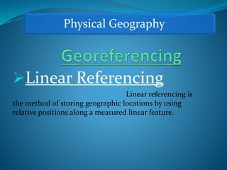 Physical Geography
Linear Referencing
Linear referencing is
the method of storing geographic locations by using
relative positions along a measured linear feature.
 