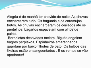 Alegria é de manhã ter chovido de noite. As chuvas
encharcaram tudo. Os baguaris e os caramujos
tortos. As chuvas encharcaram os cerrados até os
pentelhos. Lagartos espaceiam com olhos de
paina.
Borboletas desovadas melam. Biguás engolem
bagres perplexos. Espinheiros emaranhados
guardam por baixo filhotes de pato. Os bulbos das
lixeiras estão ensanguentados . E os ventos se vão
apodrecer!
 