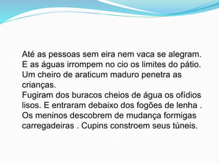 Até as pessoas sem eira nem vaca se alegram.
E as águas irrompem no cio os limites do pátio.
Um cheiro de araticum maduro penetra as
crianças.
Fugiram dos buracos cheios de água os ofídios
lisos. E entraram debaixo dos fogões de lenha .
Os meninos descobrem de mudança formigas
carregadeiras . Cupins constroem seus túneis.
 