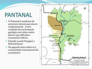 PANTANAL
 O Pantanal é resultante de
processos naturais que atuam
conjuntamente . Como
resultado de sua formação
geológica,um relevo muito
plano,o que dificulta o
escoamento hídrico.
 Estende-se pelo Paraguai e
Bolívia(Chaco)
 No segundo texto refere-se à
continuidade internacional do
ecossistema.
 