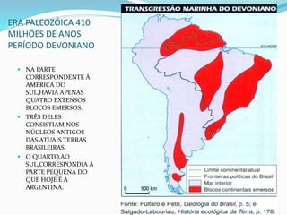 ERA PALEOZÓICA 410
MILHÕES DE ANOS
PERÍODO DEVONIANO
 NA PARTE
CORRESPONDENTE À
AMÉRICA DO
SUL,HAVIA APENAS
QUATRO EXTENSOS
BLOCOS EMERSOS.
 TRÊS DELES
CONSISTIAM NOS
NÚCLEOS ANTIGOS
DAS ATUAIS TERRAS
BRASILEIRAS.
 O QUARTO,AO
SUL,CORRESPONDIA À
PARTE PEQUENA DO
QUE HOJE É A
ARGENTINA.
 