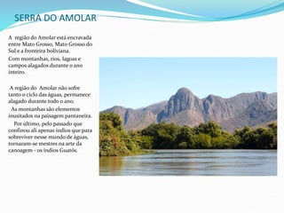 SERRA DO AMOLAR
A região do Amolar está encravada
entre Mato Grosso, Mato Grosso do
Sul e a fronteira boliviana.
Com montanhas, rios, lagoas e
campos alagados durante o ano
inteiro.
A região do Amolar não sofre
tanto o ciclo das águas, permanece
alagado durante todo o ano.
As montanhas são elementos
inusitados na paisagem pantaneira.
Por último, pelo passado que
confinou ali apenas índios que para
sobreviver nesse mundo de águas,
tornaram-se mestres na arte da
canoagem - os índios Guatós.
 