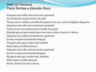 Enquanto este velho trem atravessa o pantanal
As estrelas do cruzeiro fazem um sinal
De que este é o melhor caminho Pra quem é como eu, mais um fugitivo da guerra.
Enquanto este velho trem atravessa o pantanal
O povo lá em casa espera que eu mande um postal
Dizendo que eu estou muito bem vivo rumo a Santa Cruz de La Sierra.
Enquanto este velho trem atravessa o pantanal
Só meu coração está batendo desigual
Ele agora sabe que o medo viaja também
Sobre todos os trilhos da terra.
Enquanto este velho trem atravessa o pantanal
Só meu coração está batendo desigual
Ele agora sabe que o medo viaja também
Sobre todos os trilhos da terra
Rumo a Santa Cruz de La Sierra.
Trem do Pantanal
Paulo Simões e |Geraldo Roca
 