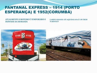 PANTANAL EXPRESS – 1914 (PORTO
ESPERANÇA) E 1952(CORUMBÁ)
ATUALMENTE O ROTEIRO É TEMPORÁRIO E
DEPENDE DA DEMANDA
CAMPO GRANDE ATÉ AQUIDAUANA É UM TREM
TURÍSTICO
 