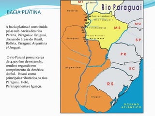 BACIA PLATINA
A bacia platina é constituída
pelas sub-bacias dos rios
Paraná, Paraguai e Uruguai,
drenando áreas do Brasil,
Bolívia, Paraguai, Argentina
e Uruguai.
O rio Paraná possui cerca
de 4.900 km de extensão,
sendo o segundo em
comprimento da América
do Sul. Possui como
principais tributários os rios
Paraguai, Tietê,
Paranapanema e Iguaçu.
 