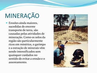 MINERAÇÃO
 Erosões ainda maiores,
sucedidas de enorme
transporte de terra, são
causadas pelas atividades de
mineração. Como os solos da
região são particularmente
ricos em minérios, o garimpo
e a extração de minerais vêm
sendo intensificados sem
quaisquer cuidados no
sentido de evitar a erosão e o
assoreamento.
 
