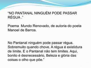“NO PANTANAL NINGUÉM PODE PASSAR
RÉGUA .”
Poema Mundo Renovado, de autoria do poeta
Manoel de Barros.
No Pantanal ninguém pode passar régua.
Sobremuito quando chove. A régua é existidura
de limite. E o Pantanal não tem limites. Aqui,
bonito é desnecessário, Beleza e glória das
coisas o olho que põe.”
 