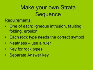 Make your own Strata
Sequence
Requirements:
• One of each: Igneous intrusion, faulting,
folding, erosion
• Each rock type needs the correct symbol
• Neatness – use a ruler
• Key for rock types
• Separate Answer key
 