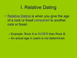 I. Relative Dating
• Relative Dating is when you give the age
of a rock or fossil compared to another
rock or fossil.
– Example: Rock A is OLDER than Rock B.
– An actual age in years is not determined.
 