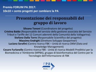 Premio FORUM PA 2017:
10x10 = cento progetti per cambiare la PA
Silvano Tononi (Coordinatore del progetto)
Cristina Baldo (Responsabile del servizio della gestione associata del Servizio
Tributi e Tariffe dei 12 Comuni aderenti della Comunità della Vallagarina).
Stefano Dalla Torre (Responsabile Scientifico del progetto)
Massimo Endrighi (Direttore Sviluppo Geopartner)
Luciano Serafini (Centro ricerca FBK – Unità di ricerca DKM (Data and
Knowledge Management)
Cesare Furlanello (Centro ricerca FBK - Unità di ricerca Modelli Predittivi per la
Biomedicina e l'Ambiente (MPBA), gruppo di bioinformatica del Centro per le
Tecnologie dell'Informazione di FBK
Presentazione dei responsabili del
gruppo di lavoro
 