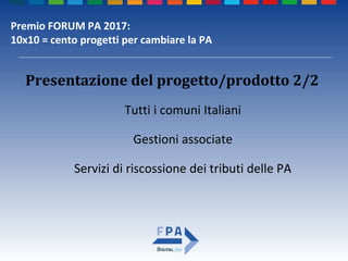 Premio FORUM PA 2017:
10x10 = cento progetti per cambiare la PA
Presentazione del progetto/prodotto 2/2
Tutti i comuni Italiani
Gestioni associate
Servizi di riscossione dei tributi delle PA
 