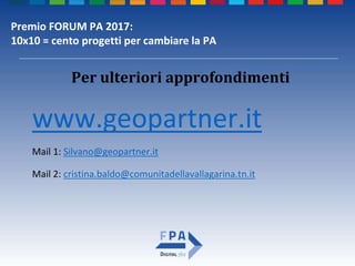 Premio FORUM PA 2017:
10x10 = cento progetti per cambiare la PA
Per ulteriori approfondimenti
www.geopartner.it
Mail 1: Silvano@geopartner.it
Mail 2: cristina.baldo@comunitadellavallagarina.tn.it
 