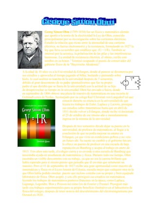 Georg Simon Ohm (1789-1854) fue un físico y matemático alemán
                  que aportó a la teoría de la electricidad la Ley de Ohm, conocido
                  principalmente por su investigación sobre las corrientes eléctricas.
                  Estudió la relación que existe entre la intensidad de una corriente
                  eléctrica, su fuerza electromotriz y la resistencia, formulando en 1827 la
                  ley que lleva su nombre que establece que: (U = I R). También se
                  interesó por la acústica, la polarización de las pilas y las interferencias
                  luminosas. La unidad de resistencia eléctrica, el ohmio, recibe este
                  nombre en su honor.1 Terminó ocupando el puesto de conservador del
                  gabinete físico de la quot;Bayerische Akademiequot;

A la edad de 16 años va a la Universidad de Erlangen, donde al parecer se desinteresa por
sus estudios y aprovecha el tiempo jugando al billar, bailando y patinando sobre
hielo, lo cual acelera su marcha de la universidad después de 3 semestres,
debido al gran descontento de su padre (puntualicemos que fue su propio
padre el que decidió que se fuera de la universidad) con la actitud de su hijo
de desaprovechar su tiempo en la universidad. Ohm fue enviado a Suiza, donde
en septiembre de 1806 obtuvo una plaza de maestro de matemáticas en una escuela de
Gottstadt cerca de Nydau. Aconsejado por su colega Karl Christian von Langsdorf (al que
                                 conoció durante su estancia en la universidad) de que
                                 leyera los trabajos de Euler, Laplace y Lacroix, prosigue
                                 sus estudios sobre matemáticas hasta que en abril de
                                 1811 decide volver a Erlangen, donde recibe el doctorado
                                 el 25 de octubre de ese mismo año e inmediatamente
                                 ingresa en la nómina de la universidad

                                  Después de tres semestres decide dejar su puesto en la
                                  universidad, de profesor de matemáticas, al llegar a la
                                  conclusión de que no podía mejorar su estatus en
                                  Erlangen, ya que vivía en condiciones pobres y no veía
                                  un futuro ahí. Su suerte no cambió y el gobierno bávaro
                                  le ofrece un puesto de profesor en una escuela de baja
                                  reputación en Bamberg y acepta el trabajo en enero de
1813. Tres años más tarde, el colegio cierra y es enviado a otra escuela de Bamberg que
necesitaba ayuda en enseñanzas de matemáticas y física. Durante todo ese tiempo, Ohm
mostraba un visible descontento con su trabajo, ya que no era la carrera brillante que
había esperado para sí mismo puesto que pensaba que él era más que solamente un
maestro. Pero el 11 de septiembre de 1817 recibe una gran oportunidad como maestro de
matemáticas y física en el Liceo Jesuita de Colonia, escuela mejor que cualquier otra en la
que Ohm había podido enseñar, puesto que incluso contaba con su propio y bien equipado
laboratorio de física. Ohm aceptó, y con ello prosiguió sus estudios en matemáticas
leyendo los trabajos de matemáticos punteros franceses en la época, como Laplace,
Lagrange, Legendre, Biot y Poisson así cómo los de Fourier y Fresnel. Prosiguió más
tarde con trabajos experimentales para su propio beneficio ilustrativo en el laboratorio de
física del colegio, después de tener noticia del descubrimiento del electromagnetismo por
Oersted en 1820.
 
