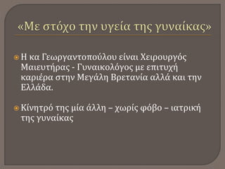  Η κα Γεωργαντοπούλου είναι Χειρουργός
Μαιευτήρας - Γυναικολόγος με επιτυχή
καριέρα στην Μεγάλη Βρετανία αλλά και την
Ελλάδα.
 Κίνητρό της μία άλλη – χωρίς φόβο – ιατρική
της γυναίκας
 