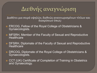 Διαθέτει μια σειρά υψηλών, διεθνώς αναγνωρισμένων τίτλων και
διακρίσεων όπως:
 FRCOG, Fellow of the Royal College of Obstetricians &
Gynaecologists.
 MFSRH, Member of the Faculty of Sexual and Reproductive
Healthcare
 DFSRH, Diplomate of the Faculty of Sexual and Reproductive
Healthcare
 DRCOG, Diplomate of the Royal College of Obstetricians &
Gynaecologists.
 CCT (UK) Certificate of Completion of Training in Obstetrics
and Gynaecology.
 