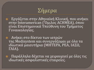  Εργάζεται στην Αθηναϊκή Κλινική, που ανήκει
στην Interamerican (‘Oμιλος ACHMEA), όπου
είναι Επιστημονικά Υπεύθυνη του Τμήματος
Γυναικολογίας.
 Ανήκει στο δίκτυο των ιατρών
της Medisystem και συνεργάζομαι με όλα τα
ιδιωτικά μαιευτήρια (ΜΗΤΕΡΑ, ΡΕΑ, ΙΑΣΩ,
ΓΑΙΑ).
 Παράλληλα δέχεται να χειρουργεί με όλες τις
ιδιωτικές ασφαλιστικές εταιρείες.
 