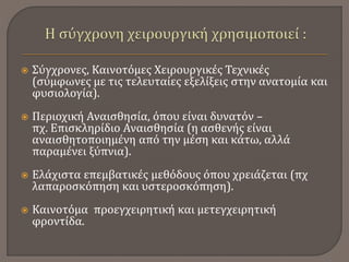  Σύγχρονες, Καινοτόμες Χειρουργικές Τεχνικές
(σύμφωνες με τις τελευταίες εξελίξεις στην ανατομία και
φυσιολογία).
 Περιοχική Αναισθησία, όπου είναι δυνατόν –
πχ. Επισκληρίδιο Αναισθησία (η ασθενής είναι
αναισθητοποιημένη από την μέση και κάτω, αλλά
παραμένει ξύπνια).
 Ελάχιστα επεμβατικές μεθόδους όπου χρειάζεται (πχ
λαπαροσκόπηση και υστεροσκόπηση).
 Καινοτόμα προεγχειρητική και μετεγχειρητική
φροντίδα.
 