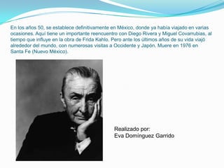 En los años 50, se establece definitivamente en México, donde ya había viajado en varias ocasiones. Aquí tiene un importante reencuentro con Diego Rivera y Miguel Covarrubias, al tiempo que influye en la obra de Frida Kahlo. Pero ante los últimos años de su vida viajó alrededor del mundo, con numerosas visitas a Occidente y Japón. Muere en 1976 en Santa Fe (Nuevo México). Realizado por:Eva Domínguez Garrido