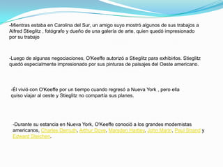 -Mientras estaba en Carolina del Sur, un amigo suyo mostró algunos de sus trabajos a Alfred Stieglitz , fotógrafo y dueño de una galería de arte, quien quedó impresionado por su trabajo-Luego de algunas negociaciones, O'Keeffe autorizó a Stieglitz para exhibirlos. Stieglitz quedó especialmente impresionado por sus pinturas de paisajes del Oeste americano.-Él vivió con O'Keeffe por un tiempo cuando regresó a Nueva York , pero ella quiso viajar al oeste y Stieglitz no compartía sus planes.-Durante su estancia en Nueva York, O'Keeffe conoció a los grandes modernistas americanos, Charles Demuth, Arthur Dove, MarsdenHartley, John Marin, Paul Strand y Edward Steichen.