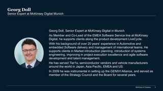 McKinsey & Company 2
Georg Doll
Senior Expert at McKinsey Digital Munich
Georg Doll, Senior Expert at McKinsey Digital in Munich
As Member and Co-Lead of the EMEA Software Service line at McKinsey
Digital, he supports clients along the product development LiveCycle.
With his background of over 20 years’ experience in Automotive and
embedded Software delivery and management of international teams. He
supports clients in Market introduction planning, introduction of systems
engineering, improving in project execution excellence and agile software
development and talent management.
He has served Tier1s, semiconductor vendors and vehicle manufacturers
around the world in Japan, Asia Pacific, EMEA and US.
In 2009 he was instrumental in setting up the GENIVI Alliance, and served as
member of the Strategy Council and the Board for several years.
 