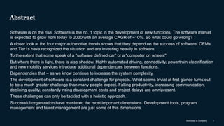 McKinsey & Company 3
Abstract
Software is on the rise. Software is the no. 1 topic in the development of new functions. The software market
is expected to grow from today to 2030 with an average CAGR of ~10%. So what could go wrong?
A closer look at the four major automotive trends shows that they depend on the success of software. OEMs
and Tier1s have recognized the situation and are investing heavily in software.
To the extent that some speak of a "software defined car" or a "computer on wheels".
But where there is light, there is also shadow. Highly automated driving, connectivity, powertrain electrification
and new mobility services introduce additional dependencies between functions.
Dependencies that – as we know continue to increase the system complexity.
The development of software is a constant challenge for projects. What seems trivial at first glance turns out
to be a much greater challenge than many people expect. Falling productivity, increasing communication,
declining quality, constantly rising development costs and project delays are omnipresent.
These challenges can only be tackled with a holistic approach.
Successful organization have mastered the most important dimensions. Development tools, program
management and talent management are just some of this dimensions.
 