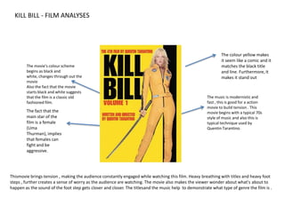 KILL BILL - FILM ANALYSES The colour yellow makes it seem like a comic and it matches the black title and line. Furthermore, it makes it stand out The movie's colour scheme begins as black and white, changes through out the movie Also the fact that the movie starts black and white suggests that the film is a classic old fashioned film.   The music is modernistic and fast , this is good for a action movie to build tension . This movie begins with a typical 70s style of music and also this is typical technique used by Quentin Tarantino. The fact that the main star of the film is a female (Uma Thurman), implies that females can fight and be aggressive. Thismovie brings tension , making the audience constantly engaged while watching this film. Heavy breathing with titles and heavy foot steps , further creates a sense of worry as the audience are watching. The movie also makes the viewer wonder about what's about to happen as the sound of the foot step gets closer and closer. The titlesand the music help  to demonstrate what type of genre the film is .  
