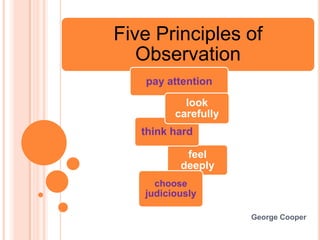 Five Principles of
   Observation
   pay attention

           look
         carefully
   think hard

           feel
          deeply
     choose
   judiciously

                     George Cooper
 