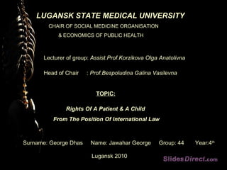 LUGANSK STATE MEDICAL UNIVERSITY CHAIR OF SOCIAL MEDICINE ORGANISATION  & ECONOMICS OF PUBLIC HEALTH Lecturer of group:  Assist.Prof.Korzikova Olga Anatolivna Head of Chair  :  Prof.Bespoludina Galina Vasilevna TOPIC: Rights Of A Patient & A Child  From The Position Of International Law Surname: George Dhas  Name: Jawahar George  Group: 44  Year:4 th   Lugansk 2010 