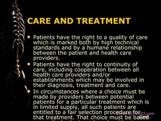 CARE AND TREATMENT Patients have the right to a quality of care which is marked both by high technical standards and by a humane relationship between the patient and health care providers. Patients have the right to continuity of care, including cooperation between all health care providers and/or establishments which may be involved in their diagnosis, treatment and care. In circumstances where a choice must be made by providers between potential patients for a particular treatment which is in limited supply, all such patients are entitled to a fair selection procedure for that treatment. That choice must be based on medical criteria and made without discrimination. Cont… 